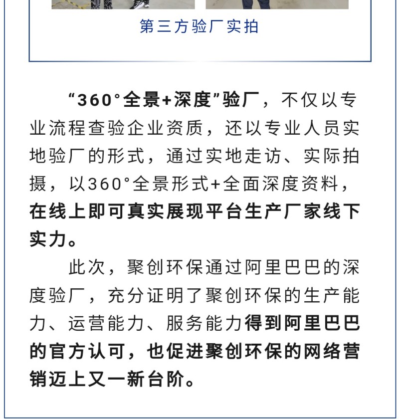 “360°全景+深度”驗廠，不僅以專業(yè)流程查驗企業(yè)資質(zhì)，還以專業(yè)人員實地驗廠的形式，通過實地走訪、實際拍攝，以360°全景形式+全面深度資料，在線上即可真實展現(xiàn)平臺生產(chǎn)廠家線下實力。 此次，聚創(chuàng)環(huán)保通過阿里巴巴的深度驗廠，充分證明了聚創(chuàng)環(huán)保的生產(chǎn)能力、運營能力、服務(wù)能力得到阿里巴巴的官方認可，也促進聚創(chuàng)環(huán)保的網(wǎng)絡(luò)營銷邁上又一新臺階。